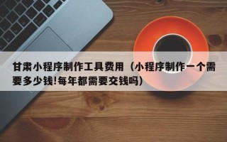 长宁甘肃小程序制作工具费用（小程序制作一个需要多少钱!每年都需要交钱吗）