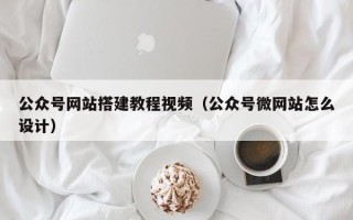 长宁公众号网站搭建教程视频（公众号微网站怎么设计）
