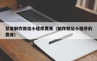 长宁甘肃制作微信小程序费用（制作微信小程序的费用）