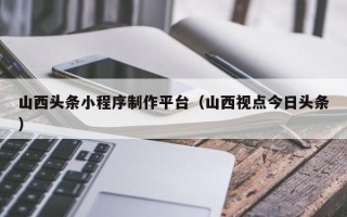 长宁山西头条小程序制作平台（山西视点今日头条）